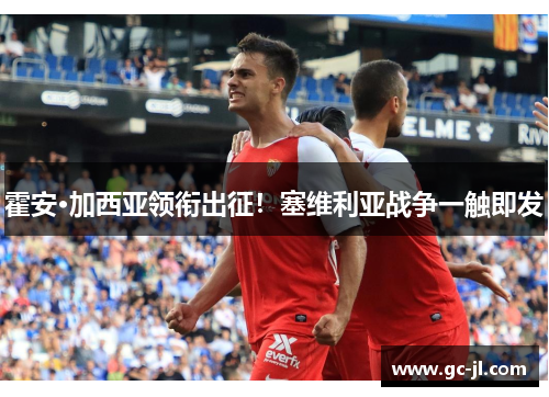 霍安·加西亚领衔出征！塞维利亚战争一触即发